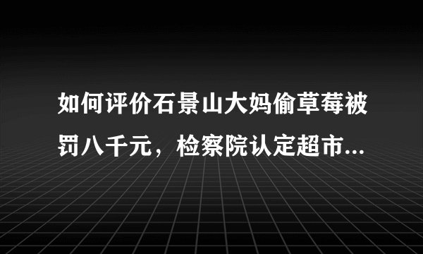如何评价石景山大妈偷草莓被罚八千元，检察院认定超市防损员涉嫌敲诈？