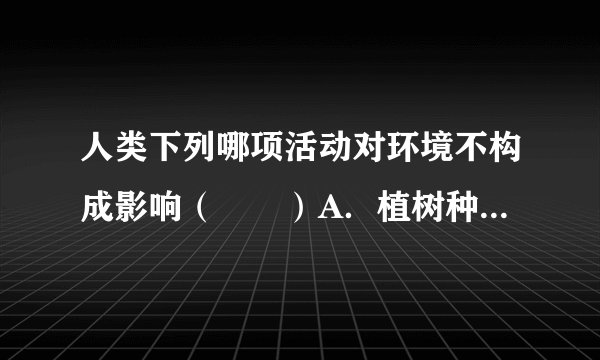 人类下列哪项活动对环境不构成影响（　　）A．植树种草B．挖煤开矿C．心脏跳动D．修建房