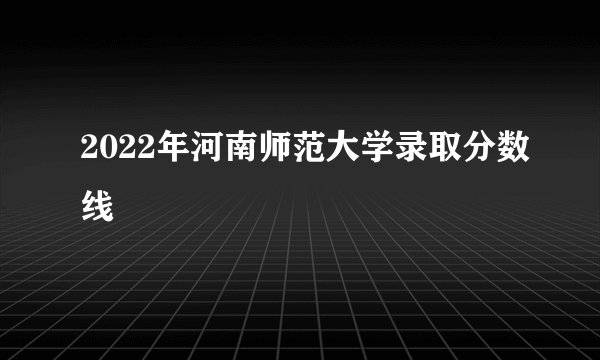 2022年河南师范大学录取分数线
