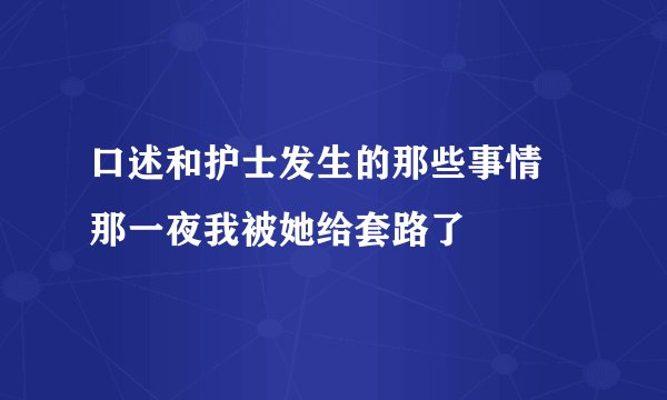 口述和护士发生的那些事情 那一夜我被她给套路了