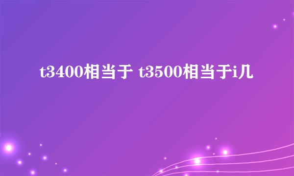 t3400相当于 t3500相当于i几