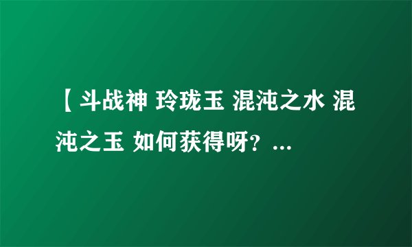 【斗战神 玲珑玉 混沌之水 混沌之玉 如何获得呀? 求大神明示。】
