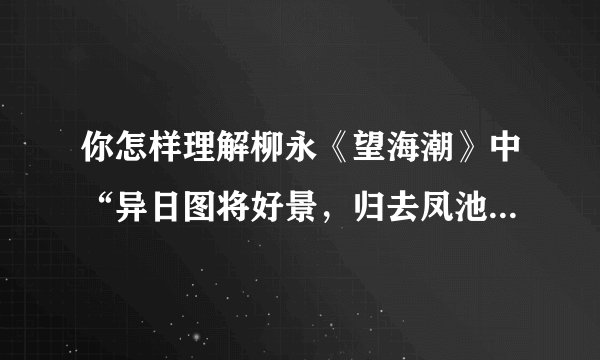 你怎样理解柳永《望海潮》中“异日图将好景，归去凤池夸”的（需要有自己的理解，详细点）