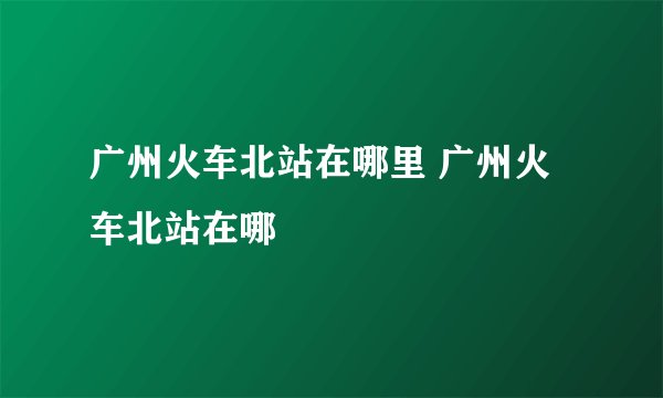 广州火车北站在哪里 广州火车北站在哪
