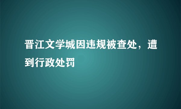 晋江文学城因违规被查处，遭到行政处罚