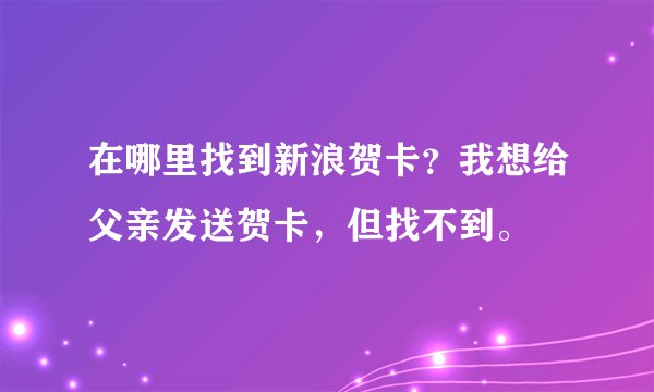 在哪里找到新浪贺卡？我想给父亲发送贺卡，但找不到。