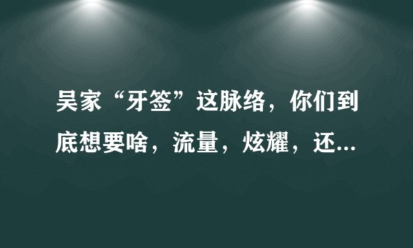 吴家“牙签”这脉络，你们到底想要啥，流量，炫耀，还是........