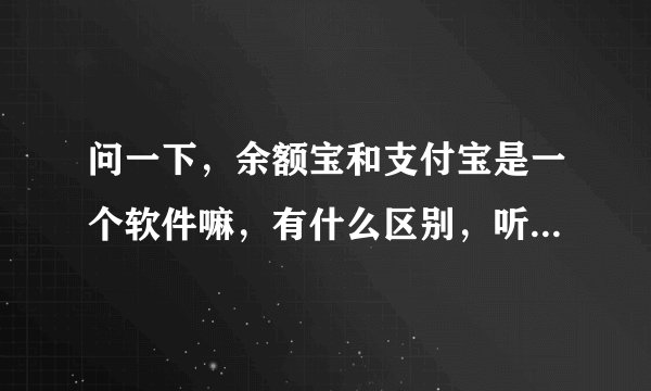 问一下，余额宝和支付宝是一个软件嘛，有什么区别，听说存钱余额宝比银行的利息还多，急