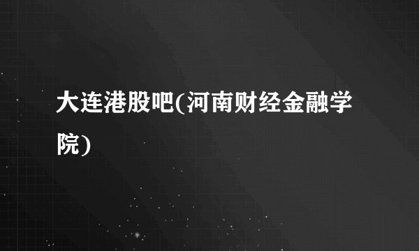 大连港股吧(河南财经金融学院)