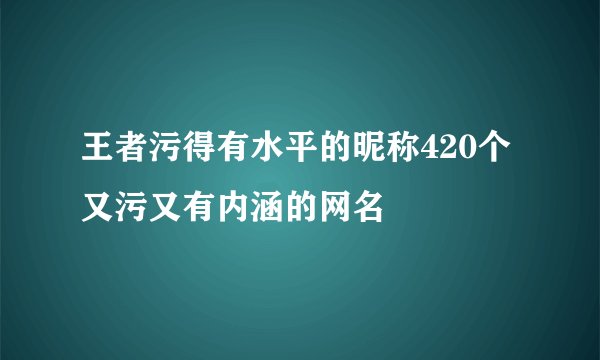 王者污得有水平的昵称420个 又污又有内涵的网名