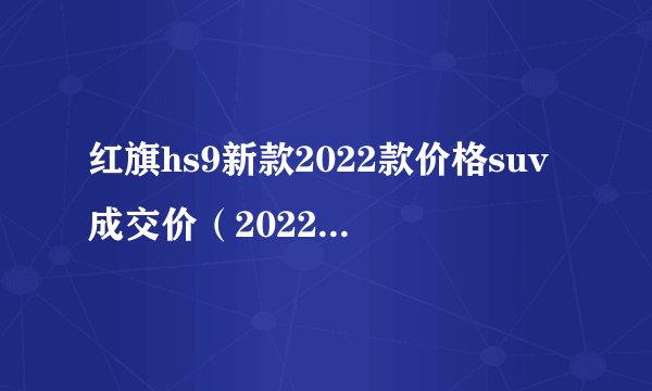 红旗hs9新款2022款价格suv成交价（2022新款成交价60万）