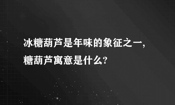 冰糖葫芦是年味的象征之一, 糖葫芦寓意是什么?