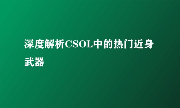 深度解析CSOL中的热门近身武器
