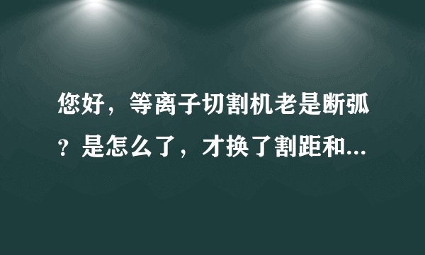 您好，等离子切割机老是断弧？是怎么了，才换了割距和枪头，还是断弧