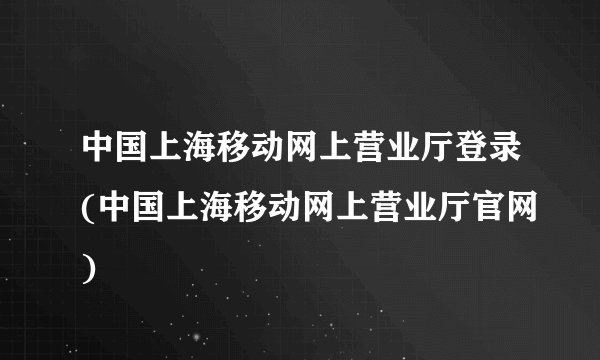 中国上海移动网上营业厅登录(中国上海移动网上营业厅官网)