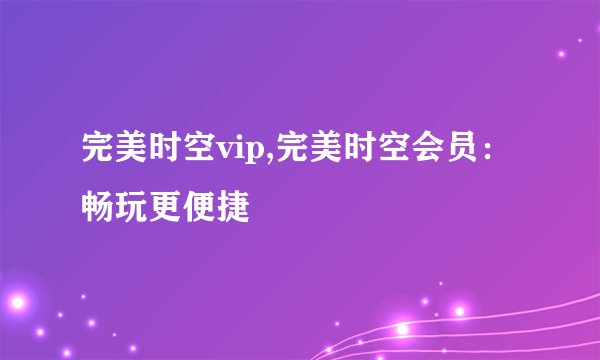 完美时空vip,完美时空会员：畅玩更便捷