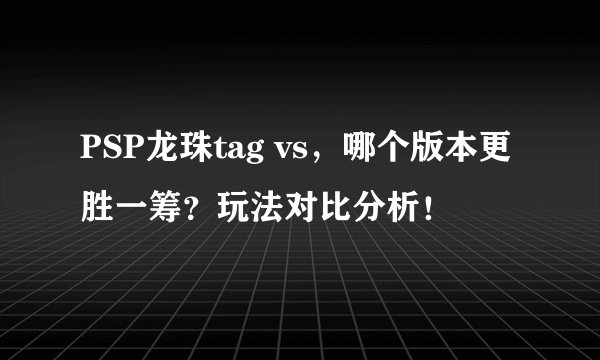PSP龙珠tag vs，哪个版本更胜一筹？玩法对比分析！