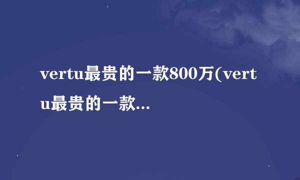 vertu最贵的一款800万(vertu最贵的一款1900万)