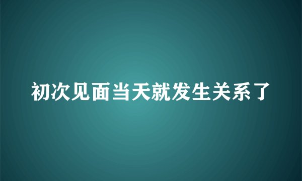 初次见面当天就发生关系了