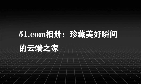 51.com相册：珍藏美好瞬间的云端之家