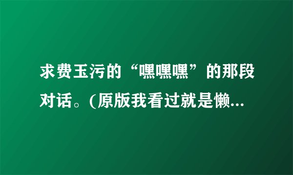 求费玉污的“嘿嘿嘿”的那段对话。(原版我看过就是懒得打出来)