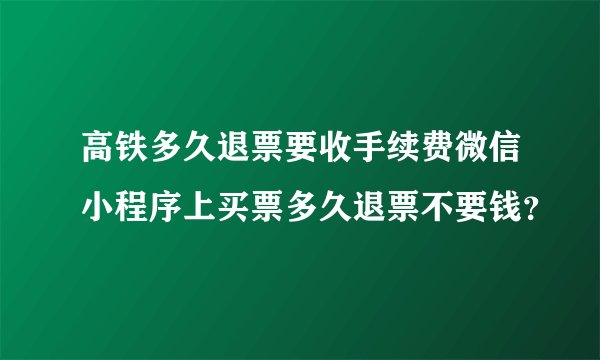 高铁多久退票要收手续费微信小程序上买票多久退票不要钱？