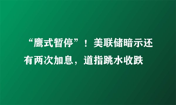 “鹰式暂停”！美联储暗示还有两次加息，道指跳水收跌