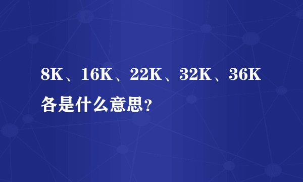 8K、16K、22K、32K、36K各是什么意思？