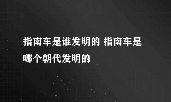 指南车是谁发明的 指南车是哪个朝代发明的