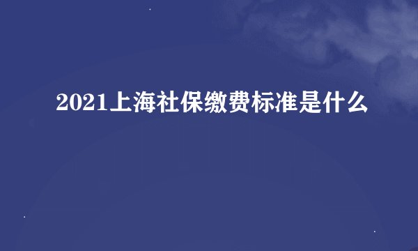 2021上海社保缴费标准是什么