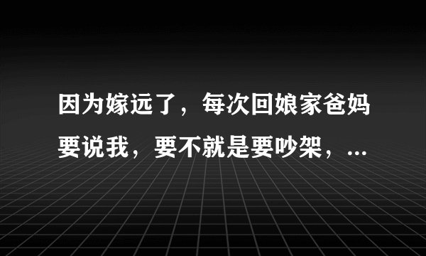因为嫁远了，每次回娘家爸妈要说我，要不就是要吵架，我爸妈把我气了之后我会把气洒在我老公身上…搞都我