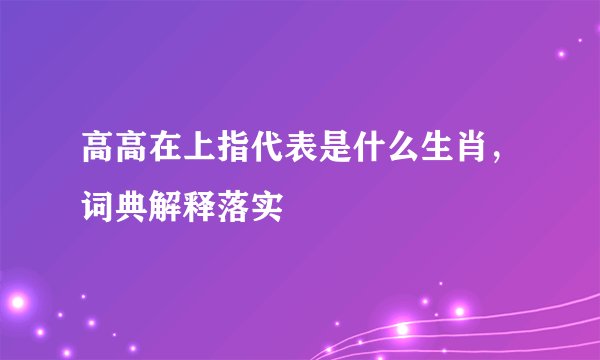 高高在上指代表是什么生肖，词典解释落实