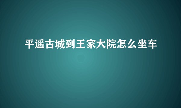 平遥古城到王家大院怎么坐车