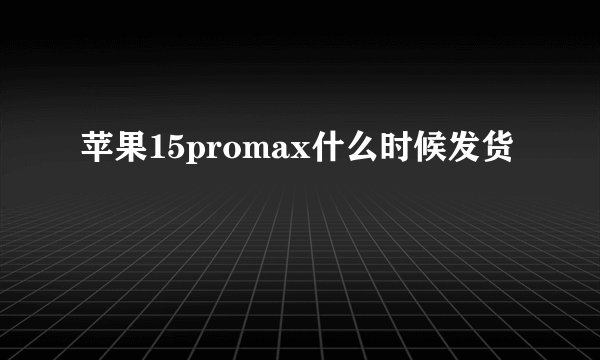 苹果15promax什么时候发货