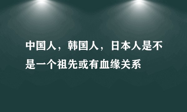 中国人，韩国人，日本人是不是一个祖先或有血缘关系