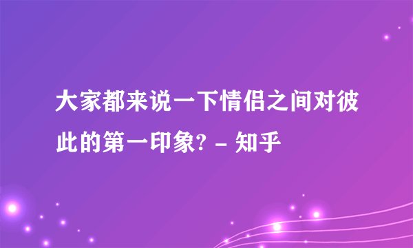 大家都来说一下情侣之间对彼此的第一印象? - 知乎