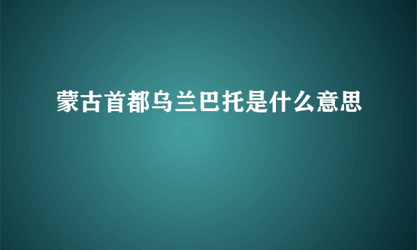 蒙古首都乌兰巴托是什么意思