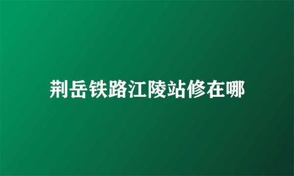 荆岳铁路江陵站修在哪