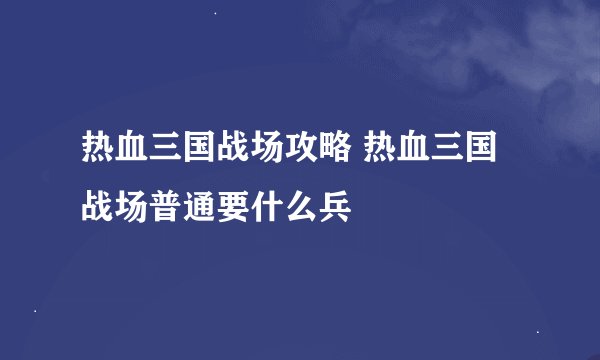 热血三国战场攻略 热血三国战场普通要什么兵