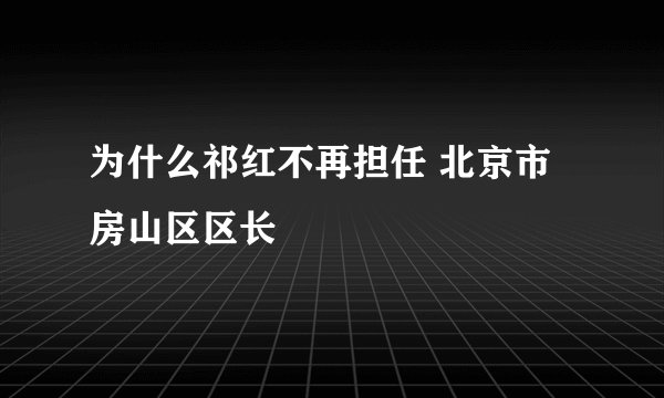 为什么祁红不再担任 北京市房山区区长