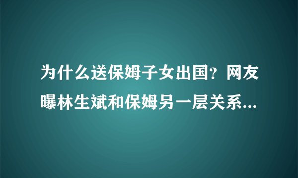 为什么送保姆子女出国？网友曝林生斌和保姆另一层关系，不止暧昧
