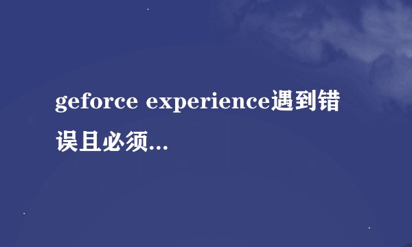 geforce experience遇到错误且必须关闭怎么解决