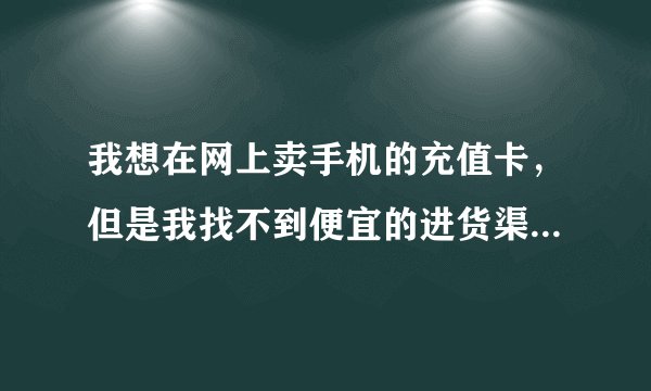 我想在网上卖手机的充值卡,但是我找不到便宜的进货渠道.就是不知道?