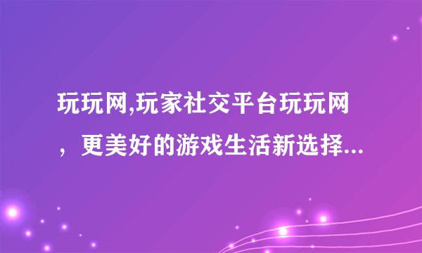 玩玩网,玩家社交平台玩玩网，更美好的游戏生活新选择 - 玩家社交新选择：玩玩网
