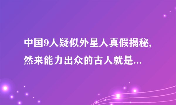 中国9人疑似外星人真假揭秘,然来能力出众的古人就是外星人了
