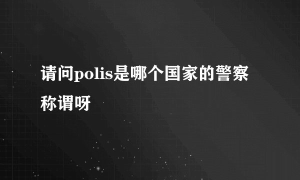 请问polis是哪个国家的警察称谓呀