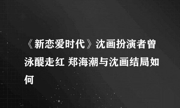 《新恋爱时代》沈画扮演者曾泳醍走红 郑海潮与沈画结局如何