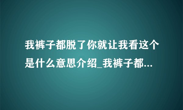 我裤子都脱了你就让我看这个是什么意思介绍_我裤子都脱了你就让我看这个是什么意思是什么