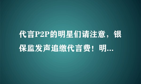 代言P2P的明星们请注意，银保监发声追缴代言费！明星代言人要承担哪些责任？