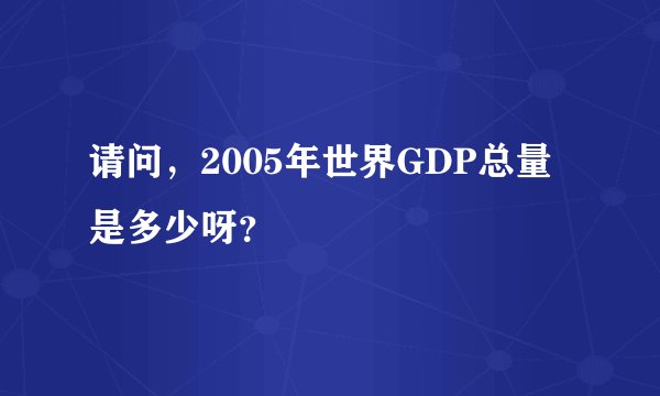 请问，2005年世界GDP总量是多少呀？